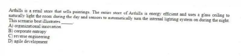 Arthills is a retail store that sells paintings. The entire store of Arthills is energy efficient and uses a glass ceiling to naturally light the room during the day and sensors to automatically turn the internal lighting system on during the night. This scenario best illustrates _____.
A) organizational innovation
B) corporate entropy
C) reverse engineering
D) agile development