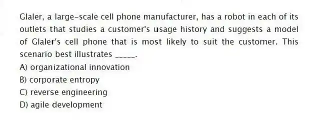 Glaler, a large-scale cell phone manufacturer, has a robot in each of its outlets that studies a customer's usage history and suggests a model of Glaler's cell phone that is most likely to suit the customer. This scenario best illustrates _____.
A) organizational innovation
B) corporate entropy
C) reverse engineering
D) agile development