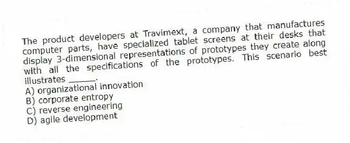 The product developers at Travimext, a company that manufactures computer parts, have specialized tablet screens at their desks that display 3-dimensional representations of prototypes they create along with all the specifications of the prototypes. This scenario best illustrates _____.
A) organizational innovation
B) corporate entropy
C) reverse engineering
D) agile development