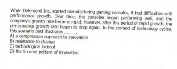 When Dalemend Inc. started manufacturing gaming consoles, it had difficulties with performance growth. Over time, the consoles began performing well, and the company's growth rate became rapid. However, after this period of rapid growth, the performance growth rate began to drop again. In the context of technology cycles, this scenario best illustrates _____.
A) a compression approach to innovation
B) resistance to change
C) technological lockout
D) the S-curve pattern of innovation