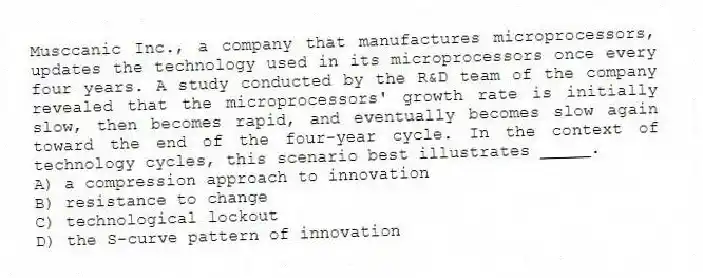 Musccanic Inc., a company that manufactures microprocessors, updates the technology used in its microprocessors once every four years. A study conducted by the R&D team of the company revealed that the microprocessors' growth rate is initially slow, then becomes rapid, and eventually becomes slow again toward the end of the four-year cycle. In the context of technology cycles, this scenario best illustrates _____.
A) a compression approach to innovation
B) resistance to change
C) technological lockout
D) the S-curve pattern of innovation