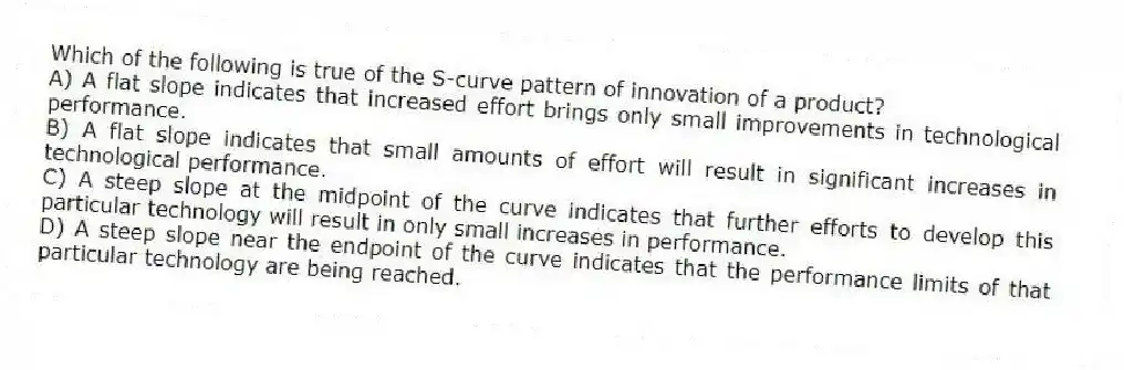 Which of the following is true of the S-curve pattern of innovation of a product?
A) A flat slope indicates that increased effort brings only small improvements in technological performance.
B) A flat slope indicates that small amounts of effort will result in significant increases in technological performance.
C) A steep slope at the midpoint of the curve indicates that further efforts to develop this particular technology will result in only small increases in performance.
D) A steep slope near the endpoint of the curve indicates that the performance limits of that particular technology are being reached.
