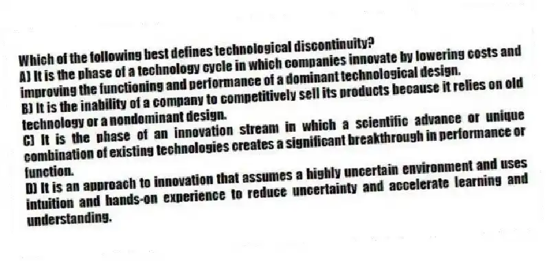 Which of the following best defines technological discontinuity?
A) It is the phase of a technology cycle in which companies innovate by lowering costs and improving the functioning and performance of a dominant technological design.
B) It is the inability of a company to competitively sell its products because it relies on old technology or a nondominant design.
C) It is the phase of an innovation stream in which a scientific advance or unique combination of existing technologies creates a significant breakthrough in performance or function.
D) It is an approach to innovation that assumes a highly uncertain environment and uses intuition and hands-on experience to reduce uncertainty and accelerate learning and understanding.