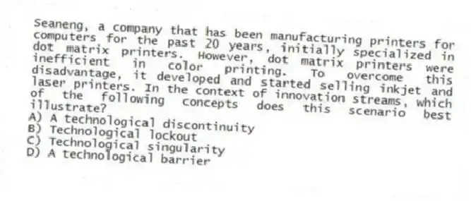 Seaneng, a company that has been manufacturing printers for computers for the past 20 years, initially specialized in dot matrix printers. However, dot matrix printers were inefficient in color printing. To overcome this disadvantage, it developed and started selling inkjet and laser printers. In the context of innovation streams, which of the following concepts does this scenario best illustrate?
A) A technological discontinuity
B) Technological lockout
C) Technological singularity
D) A technological barrier