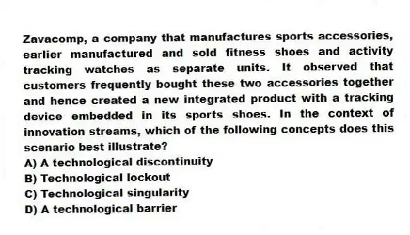 Zavacomp, a company that manufactures sports accessories, earlier manufactured and sold fitness shoes and activity tracking watches as separate units. It observed that customers frequently bought these two accessories together and hence created a new integrated product with a tracking device embedded in its sports shoes. In the context of innovation streams, which of the following concepts does this scenario best illustrate?
A) A technological discontinuity
B) Technological lockout
C) Technological singularity
D) A technological barrier
