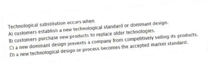 Technological substitution occurs when:
A) customers establish a new technological standard or dominant design.
B) customers purchase new products to replace older technologies.
C) a new dominant design prevents a company from competitively selling its products.
D) a new technological design or process becomes the accepted market standard.