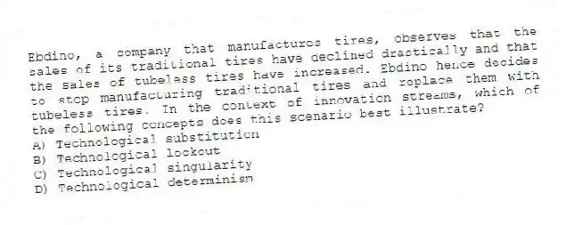 Ebdino, a company that manufactures tires, observes that the sales of its traditional tires have declined drastically and that the sales of tubeless tires have increased. Ebdino hence decides to stop manufacturing traditional tires and replace them with tubeless tires. In the context of innovation streams, which of the following concepts does this scenario best illustrate?
A) Technological substitution
B) Technological lockout
C) Technological singularity
D) Technological determinism