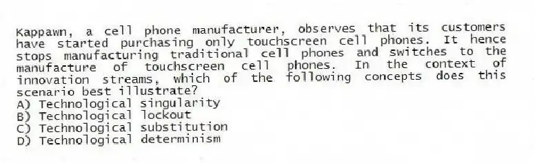 Kappawn, a cell phone manufacturer, observes that its customers have started purchasing only touchscreen cell phones. It hence stops manufacturing traditional cell phones and switches to the manufacture of touchscreen cell phones. In the context of innovation streams, which of the following concepts does this scenario best illustrate?
A) Technological singularity
B) Technological lockout
C) Technological substitution
D) Technological determinism