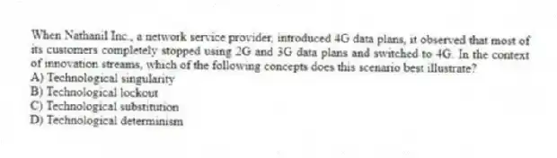 When Nathanil Inc., a network service provider, introduced 4G data plans, it observed that most of its customers completely stopped using 2G and 3G data plans and switched to 4G. In the context of innovation streams, which of the following concepts does this scenario best illustrate?
A) Technological singularity
B) Technological lockout
C) Technological substitution
D) Technological determinism