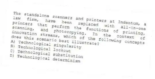 The standalone scanners and printers at Indentom, a law firm, have been replaced with all-in-one printers that perform the functions of printing, scanning, and photocopying. In the context of innovation streams, which of the following concepts does this scenario best illustrate?
A) Technological singularity
B) Technological lockout
C) Technological substitution
D) Technological determinism