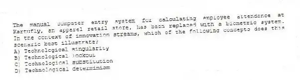 The manual computer entry system for calculating employee attendance at Kartufly, an apparel retail store, has been replaced with a biometric system. In the context of innovation streams, which of the following concepts does this scenario best illustrate?
A) Technological singularity
B) Technological lockout
C) Technological substitution
D) Technological determinism