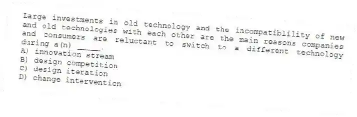Large investments in old technology and the incompatiblility of new and old technologies with each other are the main reasons companies and consumers are reluctant to switch to a different technology during a(n) _____.
A) innovation stream
B) design competition
C) design iteration
D) change intervention
