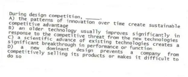 During design competition, _____.
A) the patterns of innovation over time create sustainable competitive advantage
B) an older technology usually improves significantly in response to the competitive threat from the new technologies
C) a scientific advance of existing technologies creates a significant breakthrough in performance or function
D) a new dominant design prevents a company from competitively selling its products or makes it difficult to do so