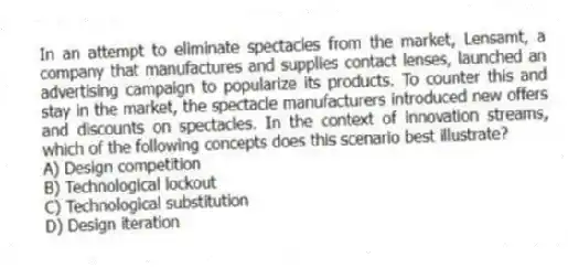 In an attempt to eliminate spectacles from the market, Lensamt, a company that manufactures and supplies contact lenses, launched an advertising campaign to popularize its products. To counter this and stay in the market, the spectacle manufacturers introduced new offers and discounts on spectacles. In the context of innovation streams, which of the following concepts does this scenario best illustrate?
A) Design competition
B) Technological lockout
C) Technological substitution
D) Design iteration