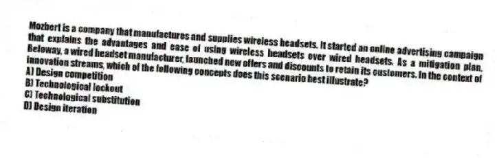 Mozbert is a company that manufactures and supplies wireless headsets. It started an online advertising campaign that explains the advantages and ease of using wireless headsets over wired headsets. As a mitigation plan, Beloway, a wired headset manufacturer, launched new offers and discounts to retain its customers. In the context of innovation streams, which of the following concepts does this scenario best illustrate?
A) Design competition
B) Technological lockout
C) Technological substitution
D) Design iteration