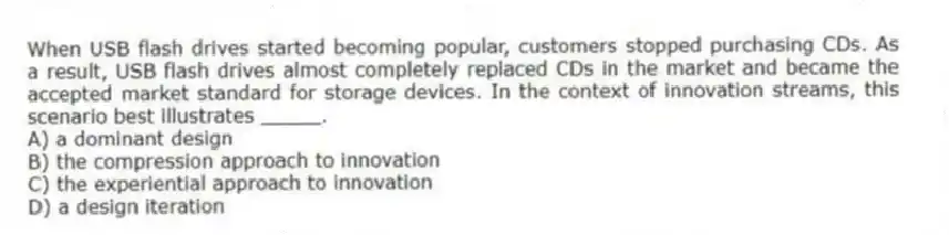 When USB flash drives started becoming popular, customers stopped purchasing CDs. As a result, USB flash drives almost completely replaced CDs in the market and became the accepted market standard for storage devices. In the context of innovation streams, this scenario best illustrates _____.
A) a dominant design
B) the compression approach to innovation
C) the experiential approach to innovation
D) a design iteration