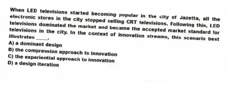When LED televisions started becoming popular in the city of Jazetta, all the electronic stores in the city stopped selling CRT televisions. Following this, LED televisions dominated the market and became the accepted market standard for televisions in the city. In the context of innovation streams, this scenario best illustrates _____.
A) a dominant design
B) the compression approach to innovation
C) the experiential approach to innovation
D) a design iteration