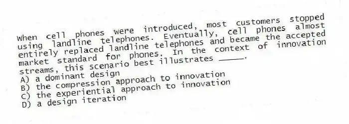 When cell phones were introduced, most customers stopped using landline telephones. Eventually, cell phones almost entirely replaced landline telephones and became the accepted market standard for phones. In the context of innovation streams, this scenario best illustrates _____.
A) a dominant design
B) the compression approach to innovation
C) the experiential approach to innovation
D) a design iteration