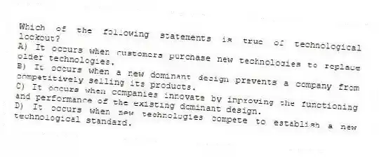 Which of the following statements is true of technological lockout?
A) It occurs when customers purchase new technologies to replace older technologies.
B) It occurs when a new dominant design prevents a company from competitively selling its products.
C) It occurs when companies innovate by improving the functioning and performance of the existing dominant design.
D) It occurs when new technologies compete to establish a new technological standard.