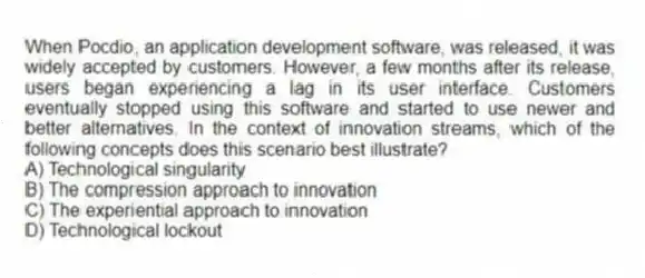 When Pocdio, an application development software, was released, it was widely accepted by customers. However, a few months after its release, users began experiencing a lag in its user interface. Customers eventually stopped using this software and started to use newer and better alternatives. In the context of innovation streams, which of the following concepts does this scenario best illustrate?
A) Technological singularity
B) The compression approach to innovation
C) The experiential approach to innovation
D) Technological lockout