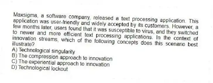 Maxsigma, a software company, released a text processing application. This application was user-friendly and widely accepted by its customers. However, a few months later, users found that it was susceptible to virus, and they switched to newer and more efficient text processing applications. In the context of innovation streams, which of the following concepts does this scenario best illustrate?
A) Technological singularity
B) The compression approach to innovation
C) The experiential approach to innovation
D) Technological lockout
