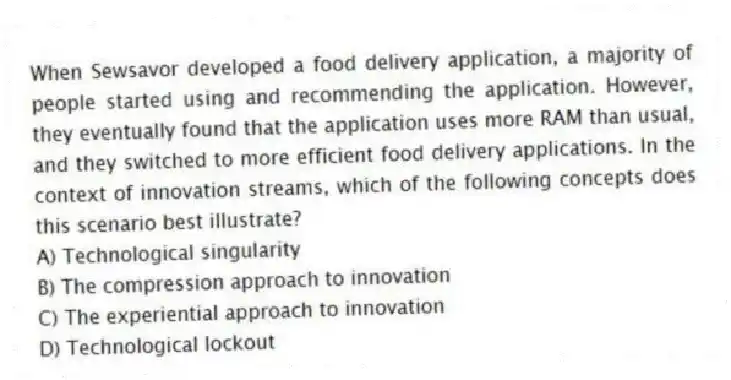When Sewsavor developed a food delivery application, a majority of people started using and recommending the application. However, they eventually found that the application uses more RAM than usual, and they switched to more efficient food delivery applications. In the context of innovation streams, which of the following concepts does this scenario best illustrate?
A) Technological singularity
B) The compression approach to innovation
C) The experiential approach to innovation
D) Technological lockout