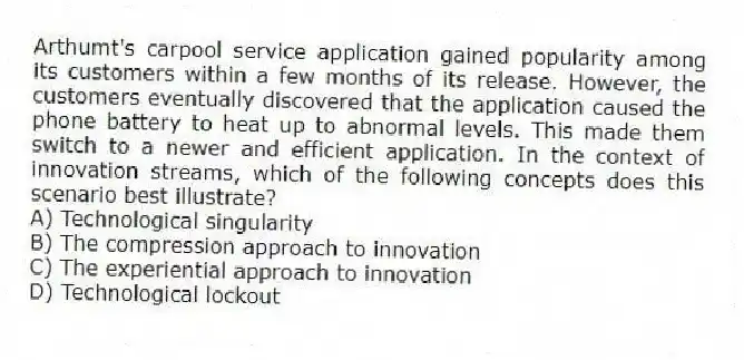 Arthumt's carpool service application gained popularity among its customers within a few months of its release. However, the customers eventually discovered that the application caused the phone battery to heat up to abnormal levels. This made them switch to a newer and efficient application. In the context of innovation streams, which of the following concepts does this scenario best illustrate?
A) Technological singularity
B) The compression approach to innovation
C) The experiential approach to innovation
D) Technological lockout