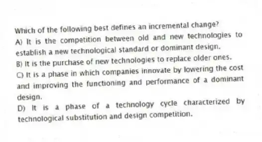Which of the following best defines an incremental change?
A) It is the competition between old and new technologies to establish a new technological standard or dominant design.
B) It is the purchase of new technologies to replace older ones.
C) It is a phase in which companies innovate by lowering the cost and improving the functioning and performance of a dominant design.
D) It is a phase of a technology cycle characterized by technological substitution and design competition.