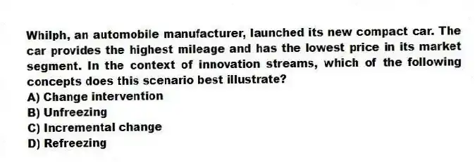 Whilph, an automobile manufacturer, launched its new compact car. The car provides the highest mileage and has the lowest price in its market segment. In the context of innovation streams, which of the following concepts does this scenario best illustrate?
A) Change intervention
B) Unfreezing
C) Incremental change
D) Refreezing