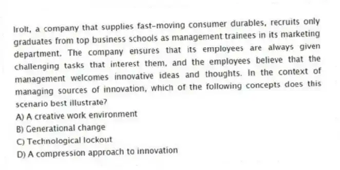 Irolt, a company that supplies fast-moving consumer durables, recruits only graduates from top business schools as management trainees in its marketing department. The company ensures that its employees are always given challenging tasks that interest them, and the employees believe that the management welcomes innovative ideas and thoughts. In the context of managing sources of innovation, which of the following concepts does this scenario best illustrate?
A) A creative work environment
B) Generational change
C) Technological lockout
D) A compression approach to innovation