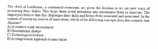 The chefs at Lorifusion, a continental restaurant, are given the freedom to try out new ways of presenting their dishes. This helps them avoid monotony and encourages them to innovate. The employees believe that this challenges their skills and keeps them interested and motivated. In the context of managing sources of innovation, which of the following concepts does this scenario best illustrate?
A) A creative work environment
B) Generational change
C) Technological lockout
D) A compression approach to innovation