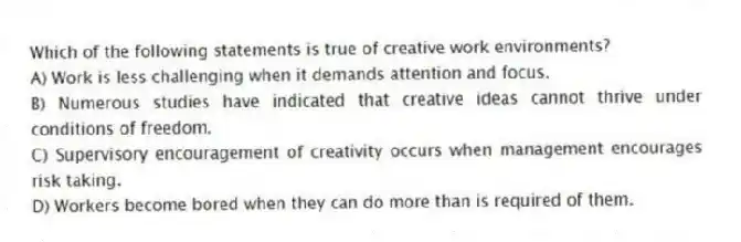 Which of the following statements is true of creative work environments?
A) Work is less challenging when it demands attention and focus.
B) Numerous studies have indicated that creative ideas cannot thrive under conditions of freedom.
C) Supervisory encouragement of creativity occurs when management encourages risk taking.
D) Workers become bored when they can do more than is required of them.