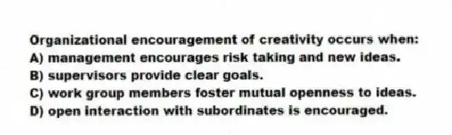 Organizational encouragement of creativity occurs when:
A) management encourages risk taking and new ideas.
B) supervisors provide clear goals.
C) work group members foster mutual openness to ideas.
D) open interaction with subordinates is encouraged.