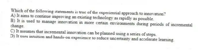 Which of the following statements is true of the experiential approach to innovation?
A) It aims to continue improving an existing technology as rapidly as possible.
B) It is used to manage innovation in more certain environments during periods of incremental change.
C) It assumes that incremental innovation can be planned using a series of steps.
D) It uses intuition and hands-on experience to reduce uncertainty and accelerate learning.