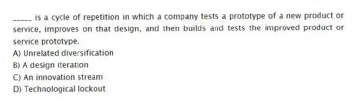 _____ is a cycle of repetition in which a company tests a prototype of a new product or service, improves on that design, and then builds and tests the improved product or service prototype.
A) Unrelated diversification
B) A design iteration
C) An innovation stream
D) Technological lockout