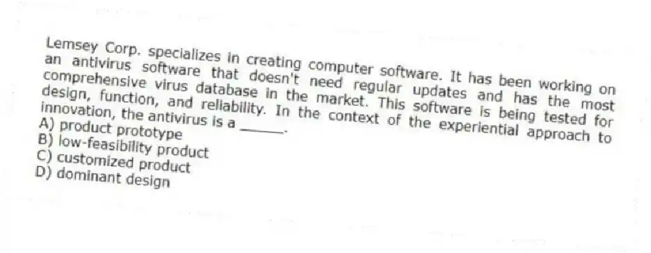 Lemsey Corp. specializes in creating computer software. It has been working on an antivirus software that doesn't need regular updates and has the most comprehensive virus database in the market. This software is being tested for design, function, and reliability. In the context of the experiential approach to innovation, the antivirus is a _____.
A) product prototype
B) low-feasibility product
C) customized product
D) dominant design