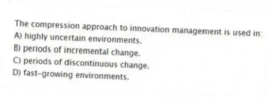 The compression approach to innovation management is used in:
A) highly uncertain environments.
B) periods of incremental change.
C) periods of discontinuous change.
D) fast-growing environments.
