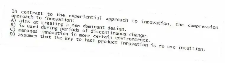 In contrast to the experiential approach to innovation, the compression approach to innovation:
A) aims at creating a new dominant design.
B) is used during periods of discontinuous change.
C) manages innovation in more certain environments.
D) assumes that the key to fast product innovation is to use intuition.