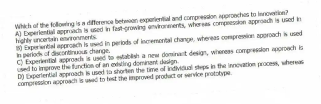 Which of the following is a difference between experiential and compression approaches to innovation?
A) Experiential approach is used in fast-growing environments, whereas compression approach is used in highly uncertain environments.
B) Experiential approach is used in periods of incremental change, whereas compression approach is used in periods of discontinuous change.
C) Experiential approach is used to establish a new dominant design, whereas compression approach is used to improve the function of an existing dominant design.
D) Experiential approach is used to shorten the time of individual steps in the innovation process, whereas compression approach is used to test the improved product or service prototype.