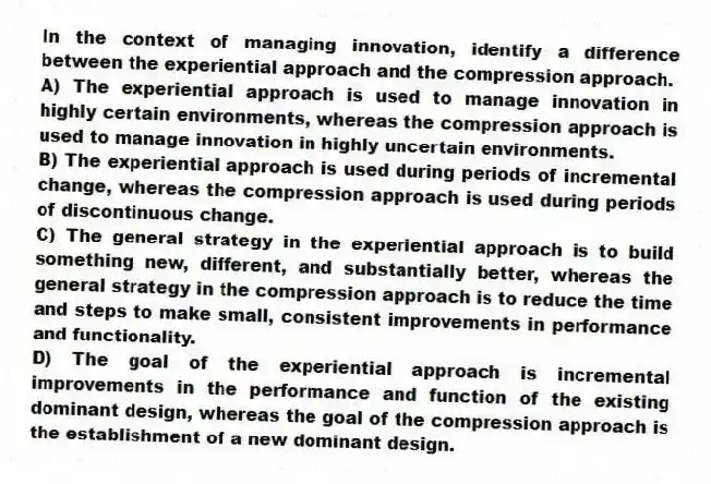 In the context of managing innovation, identify a difference between the experiential approach and the compression approach.
A) The experiential approach is used to manage innovation in highly certain environments, whereas the compression approach is used to manage innovation in highly uncertain environments.
B) The experiential approach is used during periods of incremental change, whereas the compression approach is used during periods of discontinuous change.
C) The general strategy in the experiential approach is to build something new, different, and substantially better, whereas the general strategy in the compression approach is to reduce the time and steps to make small, consistent improvements in performance and functionality.
D) The goal of the experiential approach is incremental improvements in the performance and function of the existing dominant design, whereas the goal of the compression approach is the establishment of a new dominant design.