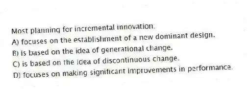 Most planning for incremental innovation:
A) focuses on the establishment of a new dominant design.
B) is based on the idea of generational change.
C) is based on the idea of discontinuous change.
D) focuses on making significant improvements in performance.