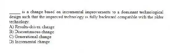 _____ is a change based on incremental improvements to a dominant technological design such that the improved technology is fully backward compatible with the older technology.
A) Results-driven change
B) Discontinuous change
C) Generational change
D) Incremental change