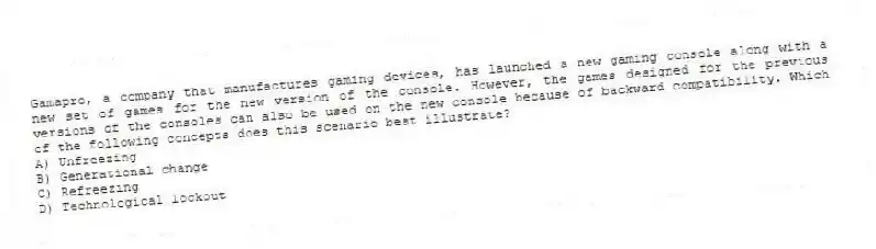 Gamapro, a company that manufactures gaming devices, has launched a new gaming console along with a new set of games for the new version of the console. However, the games designed for the previous versions of the consoles can also be used on the new console because of backward compatibility. Which of the following concepts does this scenario best illustrate?
A) Unfreezing
B) Generational change
C) Refreezing
D) Technological lockout