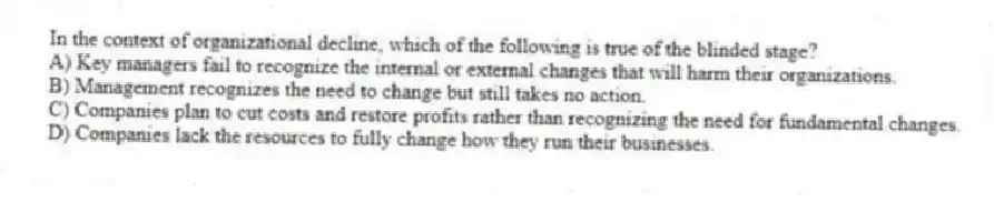 In the context of organizational decline, which of the following is true of the blinded stage?
A) Key managers fail to recognize the internal or external changes that will harm their organizations.
B) Management recognizes the need to change but still takes no action.
C) Companies plan to cut costs and restore profits rather than recognizing the need for fundamental changes.
D) Companies lack the resources to fully change how they run their businesses.
