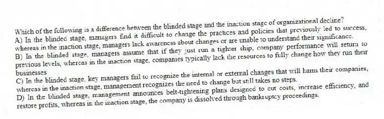 Which of the following is a difference between the blinded stage and the inaction stage of organizational decline?
A) In the blinded stage, managers find it difficult to change the practices and policies that previously led to success, whereas in the inaction stage, managers lack awareness about changes or are unable to understand their significance.
B) In the blinded stage, managers assume that if they just run a tighter ship, company performance will return to previous levels, whereas in the inaction stage, companies typically lack the resources to fully change how they run their businesses.
C) In the blinded stage, key managers fail to recognize the internal or external changes that will harm their companies, whereas in the inaction stage, management recognizes the need to change but still takes no steps.
D) In the blinded stage, management announces belt-tightening plans designed to cut costs, increase efficiency, and restore profits, whereas in the inaction stage, the company is dissolved through bankruptcy proceedings.