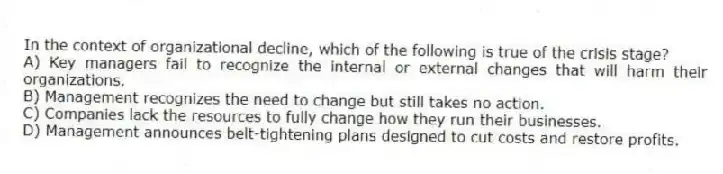 In the context of organizational decline, which of the following is true of the crisis stage?
A) Key managers fail to recognize the internal or external changes that will harm their organizations.
B) Management recognizes the need to change but still takes no action.
C) Companies lack the resources to fully change how they run their businesses.
D) Management announces belt-tightening plans designed to cut costs and restore profits.