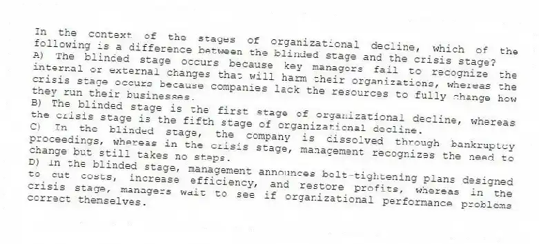 In the context of the stages of organizational decline, which of the following is a difference between the blinded stage and the crisis stage?
A) The blinded stage occurs because key managers fail to recognize the internal or external changes that will harm their organizations, whereas the crisis stage occurs because companies lack the resources to fully change how they run their businesses.
B) The blinded stage is the first stage of organizational decline, whereas the crisis stage is the fifth stage of organizational decline.
C) In the blinded stage, the company is dissolved through bankruptcy proceedings, whereas in the crisis stage, management recognizes the need to change but still takes no steps.
D) In the blinded stage, management announces belt-tightening plans designed to cut costs, increase efficiency, and restore profits, whereas in the crisis stage, managers wait to see if organizational performance problems correct themselves.