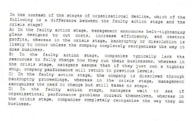 In the context of the stages of organizational decline, which of the following is a difference between the faulty action stage and the crisis stage?
A) In the faulty action stage, management announces belt-tightening plans designed to cut costs, increase efficiency, and restore profits, whereas in the crisis stage, bankruptcy or dissolution is likely to occur unless the company completely reorganizes the way it does business.
B) In the faulty action stage, companies typically lack the resources to fully change how they run their businesses, whereas in the crisis stage, managers assume that if they just run a tighter ship, company performance will return to previous levels.
C) In the faulty action stage, the company is dissolved through bankruptcy proceedings, whereas in the crisis stage, management recognizes the need to change but still takes no steps.
D) In the faulty action stage, managers wait to see if organizational performance problems correct themselves, whereas in the crisis stage, companies completely reorganize the way they do business.