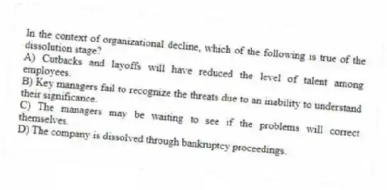 In the context of organizational decline, which of the following is true of the dissolution stage?
A) Cutbacks and layoffs will have reduced the level of talent among employees.
B) Key managers fail to recognize the threats due to an inability to understand their significance.
C) The managers may be waiting to see if the problems will correct themselves.
D) The company is dissolved through bankruptcy proceedings.