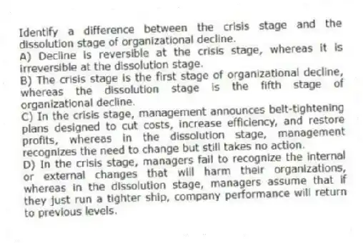 Identify a difference between the crisis stage and the dissolution stage of organizational decline.
A) Decline is reversible at the crisis stage, whereas it is irreversible at the dissolution stage.
B) The crisis stage is the first stage of organizational decline, whereas the dissolution stage is the fifth stage of organizational decline.
C) In the crisis stage, management announces belt-tightening plans designed to cut costs, increase efficiency, and restore profits, whereas in the dissolution stage, management recognizes the need to change but still takes no action.
D) In the crisis stage, managers fail to recognize the internal or external changes that will harm their organizations, whereas in the dissolution stage, managers assume that if they just run a tighter ship, company performance will return to previous levels.
